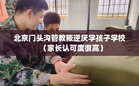北京门头沟管教叛逆厌学孩子学校（家长认可度很高）