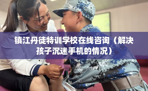 镇江丹徒特训学校在线咨询（解决孩子沉迷手机的情况）