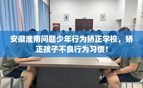 安徽淮南问题少年行为矫正学校，矫正孩子不良行为习惯！