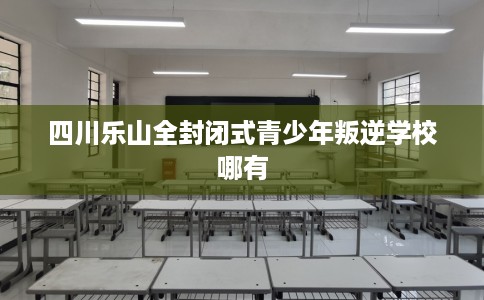 四川乐山全封闭式青少年叛逆学校哪有