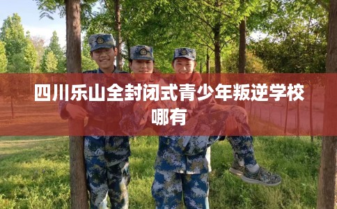 四川乐山全封闭式青少年叛逆学校哪有