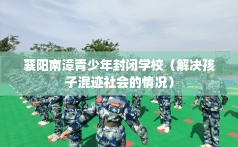 襄阳南漳青少年封闭学校（解决孩子混迹社会的情况）