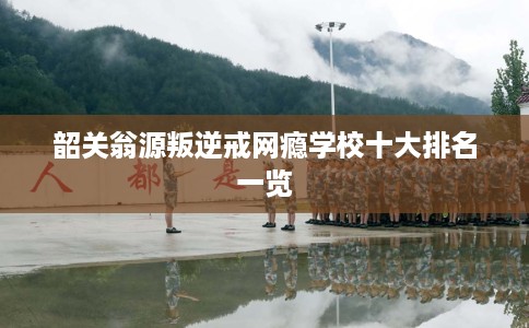 韶关翁源叛逆戒网瘾学校十大排名一览