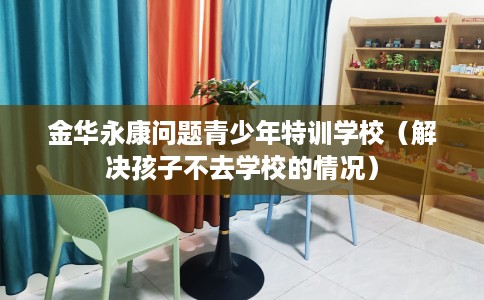 金华永康问题青少年特训学校（解决孩子不去学校的情况）