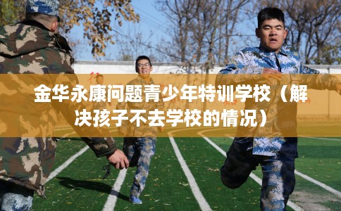 金华永康问题青少年特训学校（解决孩子不去学校的情况）