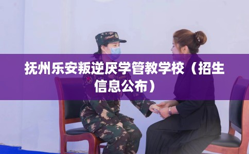 抚州乐安叛逆厌学管教学校（招生信息公布）