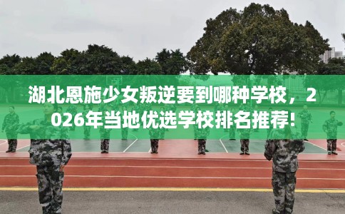 湖北恩施少女叛逆要到哪种学校，2026年当地优选学校排名推荐!