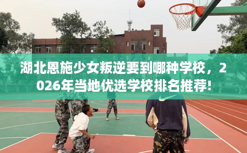湖北恩施少女叛逆要到哪种学校，2026年当地优选学校排名推荐!