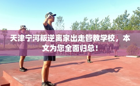 天津宁河叛逆离家出走管教学校，本文为您全面归总！