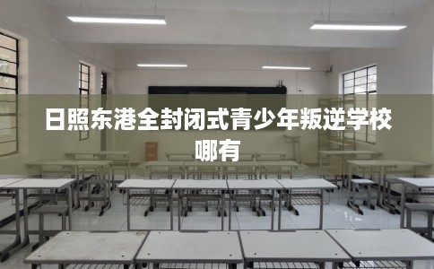 日照东港全封闭式青少年叛逆学校哪有