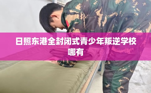 日照东港全封闭式青少年叛逆学校哪有