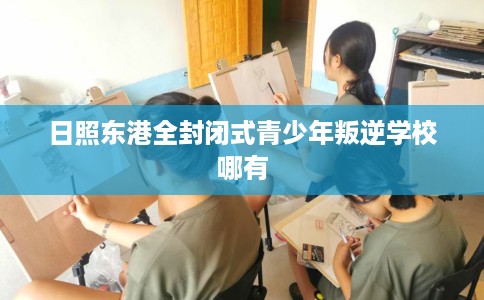 日照东港全封闭式青少年叛逆学校哪有
