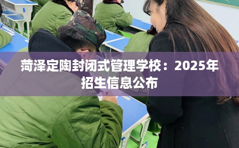 菏泽定陶封闭式管理学校：2025年招生信息公布