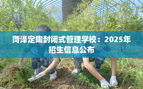菏泽定陶封闭式管理学校：2025年招生信息公布