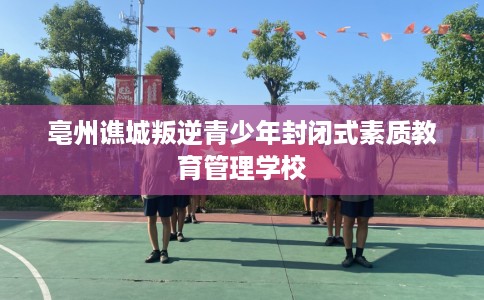 亳州谯城叛逆青少年封闭式素质教育管理学校