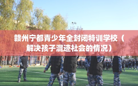 赣州宁都青少年全封闭特训学校（解决孩子混迹社会的情况）