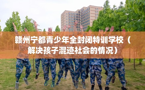 赣州宁都青少年全封闭特训学校（解决孩子混迹社会的情况）