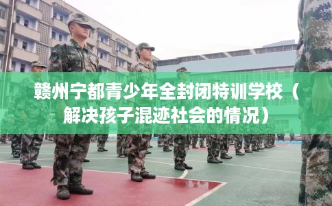赣州宁都青少年全封闭特训学校（解决孩子混迹社会的情况）