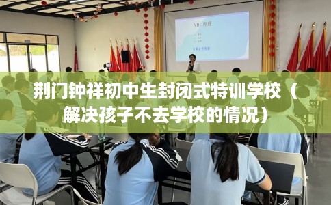 荆门钟祥初中生封闭式特训学校（解决孩子不去学校的情况）