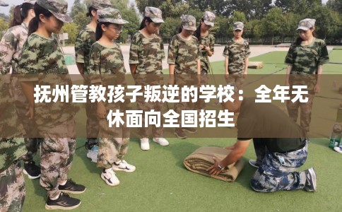 抚州管教孩子叛逆的学校：全年无休面向全国招生