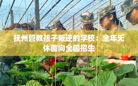 抚州管教孩子叛逆的学校：全年无休面向全国招生