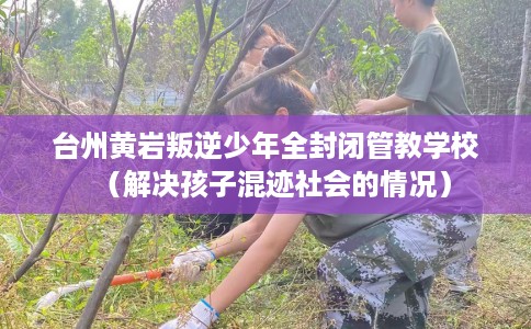 台州黄岩叛逆少年全封闭管教学校（解决孩子混迹社会的情况）