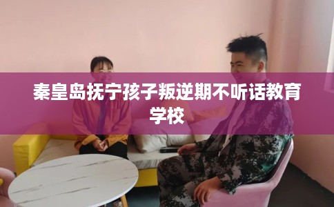 秦皇岛抚宁孩子叛逆期不听话教育学校