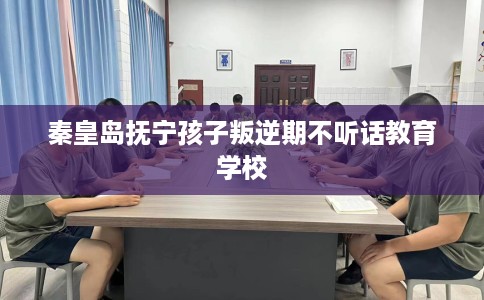 秦皇岛抚宁孩子叛逆期不听话教育学校