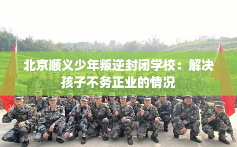北京顺义少年叛逆封闭学校：解决孩子不务正业的情况