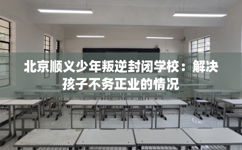 北京顺义少年叛逆封闭学校：解决孩子不务正业的情况