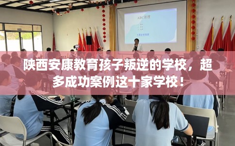 陕西安康教育孩子叛逆的学校，超多成功案例这十家学校！