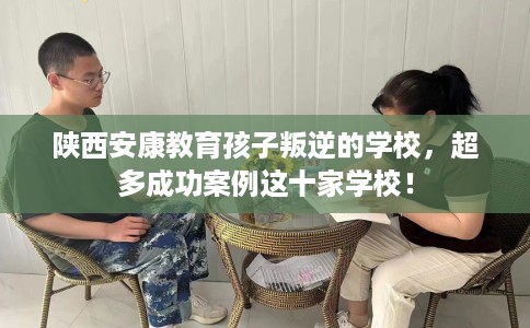 陕西安康教育孩子叛逆的学校，超多成功案例这十家学校！