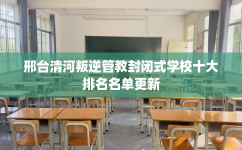邢台清河叛逆管教封闭式学校十大排名名单更新