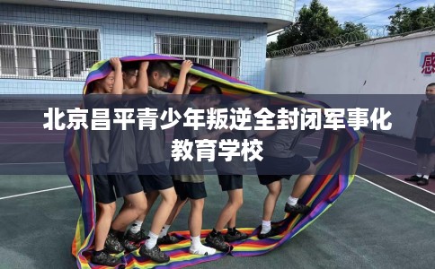 北京昌平青少年叛逆全封闭军事化教育学校