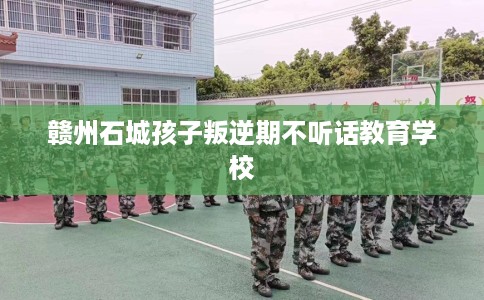 赣州石城孩子叛逆期不听话教育学校