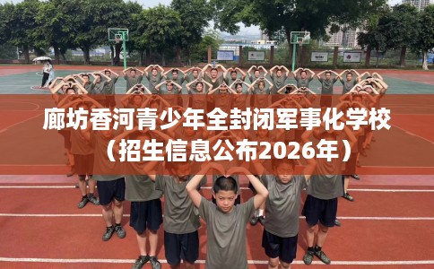 廊坊香河青少年全封闭军事化学校（招生信息公布2026年）