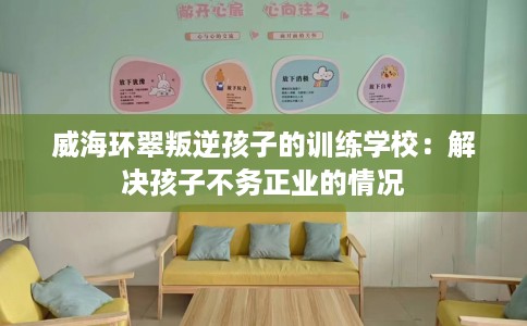 威海环翠叛逆孩子的训练学校：解决孩子不务正业的情况