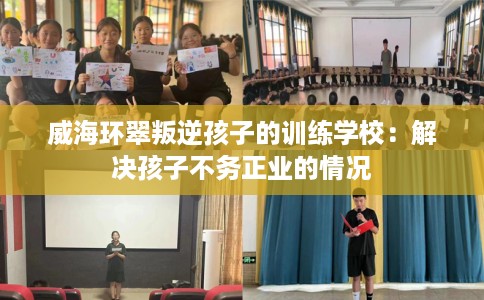 威海环翠叛逆孩子的训练学校：解决孩子不务正业的情况