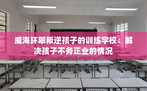 威海环翠叛逆孩子的训练学校：解决孩子不务正业的情况