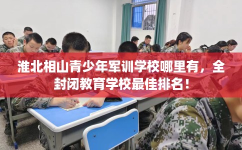 淮北相山青少年军训学校哪里有，全封闭教育学校最佳排名！