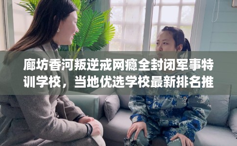 廊坊香河叛逆戒网瘾全封闭军事特训学校，当地优选学校最新排名推荐!