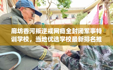 廊坊香河叛逆戒网瘾全封闭军事特训学校，当地优选学校最新排名推荐!