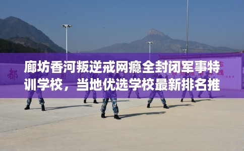 廊坊香河叛逆戒网瘾全封闭军事特训学校，当地优选学校最新排名推荐!