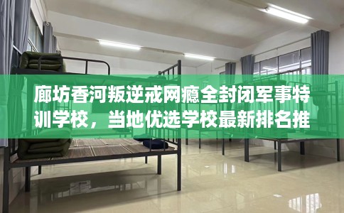 廊坊香河叛逆戒网瘾全封闭军事特训学校，当地优选学校最新排名推荐!