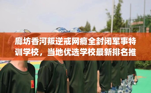 廊坊香河叛逆戒网瘾全封闭军事特训学校，当地优选学校最新排名推荐!