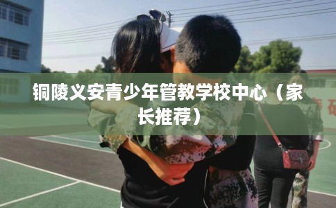 铜陵义安青少年管教学校中心（家长推荐）