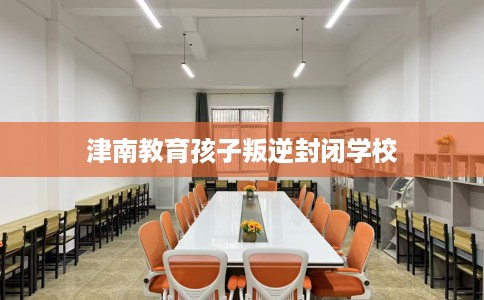 津南教育孩子叛逆封闭学校