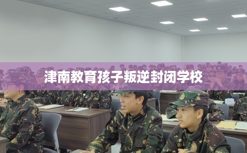 津南教育孩子叛逆封闭学校