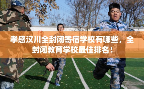 孝感汉川全封闭寄宿学校有哪些，全封闭教育学校最佳排名！