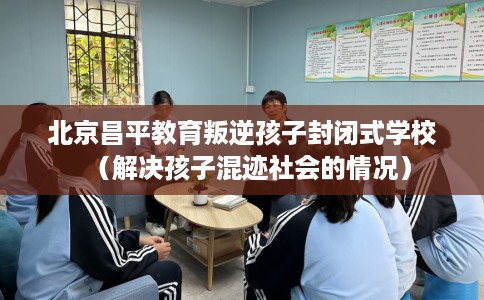 北京昌平教育叛逆孩子封闭式学校（解决孩子混迹社会的情况）